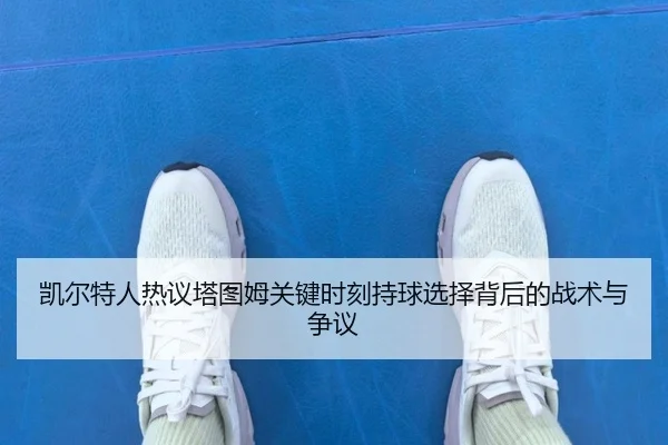 凯尔特人热议塔图姆关键时刻持球选择背后的战术与争议
