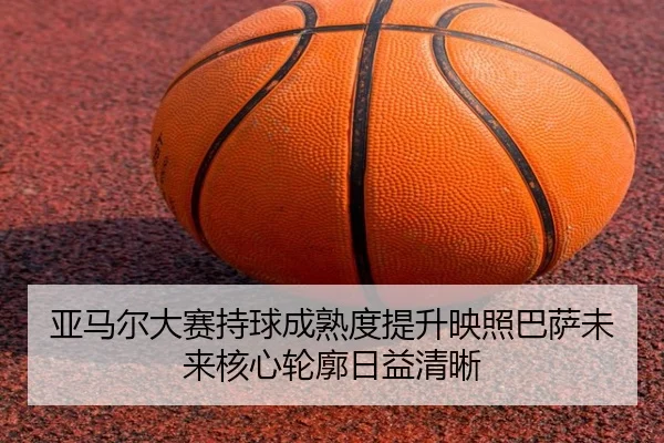 亚马尔大赛持球成熟度提升映照巴萨未来核心轮廓日益清晰