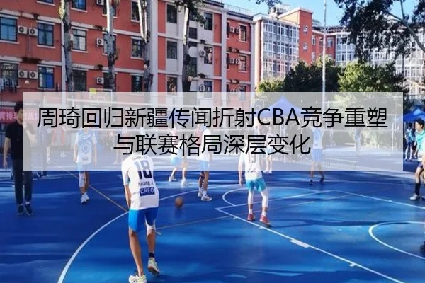 周琦回归新疆传闻折射CBA竞争重塑与联赛格局深层变化