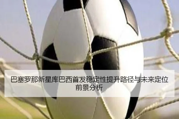 巴塞罗那新星库巴西首发稳定性提升路径与未来定位前景分析