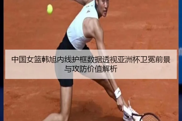 中国女篮韩旭内线护框数据透视亚洲杯卫冕前景与攻防价值解析