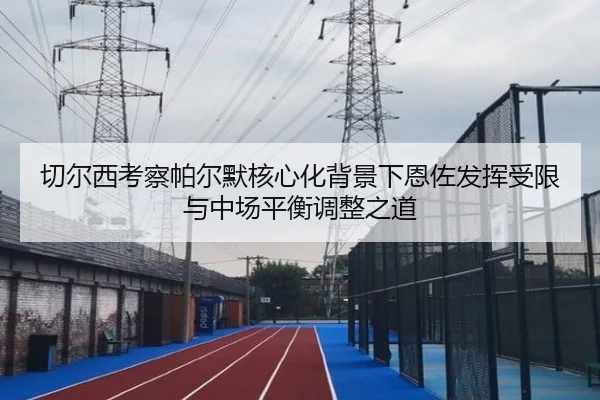 切尔西考察帕尔默核心化背景下恩佐发挥受限与中场平衡调整之道