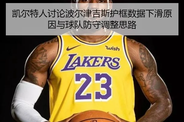 凯尔特人讨论波尔津吉斯护框数据下滑原因与球队防守调整思路