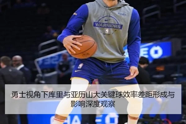 勇士视角下库里与亚历山大关键球效率差距形成与影响深度观察