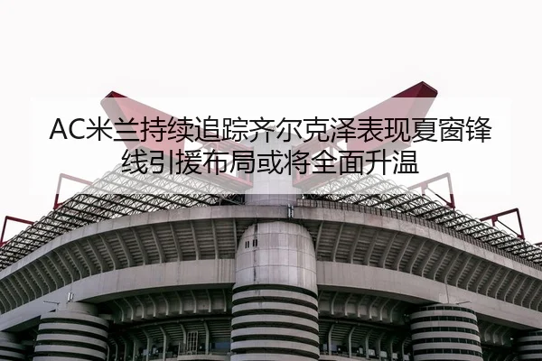 AC米兰持续追踪齐尔克泽表现夏窗锋线引援布局或将全面升温