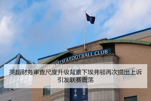 英超财务审查尺度升级背景下埃弗顿再次提出上诉引发联赛震荡