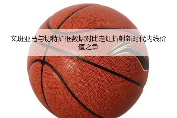 文班亚马与切特护框数据对比走红折射新时代内线价值之争