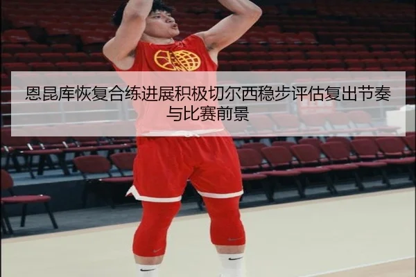 恩昆库恢复合练进展积极切尔西稳步评估复出节奏与比赛前景